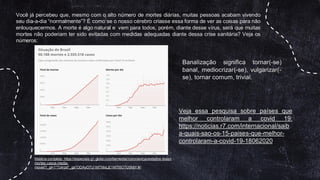 Matéria completa: https://especiais.g1.globo.com/bemestar/coronavirus/estados-brasil-
mortes-casos-media-
movel/?_gl=1*7z4rpd*_ga*ODAyOTU1MTMxLjE1MTI5OTU5MjY.#/
Você já percebeu que, mesmo com o alto número de mortes diárias, muitas pessoas acabam vivendo
seu dia-a-dia “normalmente”? É como se o nosso cérebro criasse essa forma de ver as coisas para não
enlouquecermos. A morte é algo natural e vem para todos, porém, diante desse vírus, será que muitas
mortes não poderiam ter sido evitadas com medidas adequadas diante dessa crise sanitária? Veja os
números:
Banalização significa tornar(-se)
banal, mediocrizar(-se), vulgarizar(-
se), tornar comum, trivial.
Veja essa pesquisa sobre países que
melhor controlaram a covid 19:
https://noticias.r7.com/internacional/saib
a-quais-sao-os-15-paises-que-melhor-
controlaram-a-covid-19-18062020
 