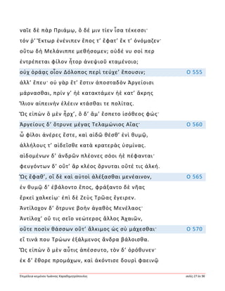 Ἐπιμέλεια κειμένου Ἰωάννης Καραδημητρόπουλος σελίς 27 ἐκ 96
ναῖε δὲ πὰρ Πριάμῳ, ὃ δέ μιν τίεν ἶσα τέκεσσι·
τόν ῥ’ Ἕκτωρ ἐνένιπεν ἔπος τ’ ἔφατ’ ἔκ τ’ ὀνόμαζεν·
οὕτω δὴ Μελάνιππε μεθήσομεν; οὐδέ νυ σοί περ
ἐντρέπεται φίλον ἦτορ ἀνεψιοῦ κταμένοιο;
οὐχ ὁράᾳς οἷον Δόλοπος περὶ τεύχε’ ἕπουσιν; Ο 555
ἀλλ’ ἕπευ· οὐ γὰρ ἔτ’ ἔστιν ἀποσταδὸν Ἀργείοισι
μάρνασθαι, πρίν γ’ ἠὲ κατακτάμεν ἠὲ κατ’ ἄκρης
Ἴλιον αἰπεινὴν ἑλέειν κτάσθαι τε πολίτας.
Ὣς εἰπὼν ὃ μὲν ἦρχ’, ὃ δ’ ἅμ’ ἕσπετο ἰσόθεος φώς·
Ἀργείους δ’ ὄτρυνε μέγας Τελαμώνιος Αἴας· Ο 560
ὦ φίλοι ἀνέρες ἔστε, καὶ αἰδῶ θέσθ’ ἐνὶ θυμῷ,
ἀλλήλους τ’ αἰδεῖσθε κατὰ κρατερὰς ὑσμίνας.
αἰδομένων δ’ ἀνδρῶν πλέονες σόοι ἠὲ πέφανται·
φευγόντων δ’ οὔτ’ ἂρ κλέος ὄρνυται οὔτέ τις ἀλκή.
Ὣς ἔφαθ’, οἳ δὲ καὶ αὐτοὶ ἀλέξασθαι μενέαινον, Ο 565
ἐν θυμῷ δ’ ἐβάλοντο ἔπος, φράξαντο δὲ νῆας
ἕρκεϊ χαλκείῳ· ἐπὶ δὲ Ζεὺς Τρῶας ἔγειρεν.
Ἀντίλοχον δ’ ὄτρυνε βοὴν ἀγαθὸς Μενέλαος·
Ἀντίλοχ’ οὔ τις σεῖο νεώτερος ἄλλος Ἀχαιῶν,
οὔτε ποσὶν θάσσων οὔτ’ ἄλκιμος ὡς σὺ μάχεσθαι· Ο 570
εἴ τινά που Τρώων ἐξάλμενος ἄνδρα βάλοισθα.
Ὣς εἰπὼν ὃ μὲν αὖτις ἀπέσσυτο, τὸν δ’ ὀρόθυνεν·
ἐκ δ’ ἔθορε προμάχων, καὶ ἀκόντισε δουρὶ φαεινῷ
 