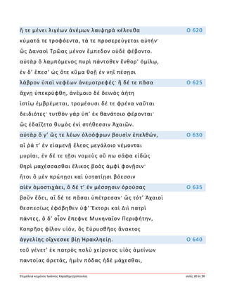 Ἐπιμέλεια κειμένου Ἰωάννης Καραδημητρόπουλος σελίς 30 ἐκ 96
ἥ τε μένει λιγέων ἀνέμων λαιψηρὰ κέλευθα Ο 620
κύματά τε τροφόεντα, τά τε προσερεύγεται αὐτήν·
ὣς Δαναοὶ Τρῶας μένον ἔμπεδον οὐδὲ φέβοντο.
αὐτὰρ ὃ λαμπόμενος πυρὶ πάντοθεν ἔνθορ’ ὁμίλῳ,
ἐν δ’ ἔπεσ’ ὡς ὅτε κῦμα θοῇ ἐν νηῒ πέσῃσι
λάβρον ὑπαὶ νεφέων ἀνεμοτρεφές· ἣ δέ τε πᾶσα Ο 625
ἄχνῃ ὑπεκρύφθη, ἀνέμοιο δὲ δεινὸς ἀήτη
ἱστίῳ ἐμβρέμεται, τρομέουσι δέ τε φρένα ναῦται
δειδιότες· τυτθὸν γὰρ ὑπ’ ἐκ θανάτοιο φέρονται·
ὣς ἐδαΐζετο θυμὸς ἐνὶ στήθεσσιν Ἀχαιῶν.
αὐτὰρ ὅ γ’ ὥς τε λέων ὀλοόφρων βουσὶν ἐπελθών, Ο 630
αἵ ῥά τ’ ἐν εἱαμενῇ ἕλεος μεγάλοιο νέμονται
μυρίαι, ἐν δέ τε τῇσι νομεὺς οὔ πω σάφα εἰδὼς
θηρὶ μαχέσσασθαι ἕλικος βοὸς ἀμφὶ φονῇσιν·
ἤτοι ὃ μὲν πρώτῃσι καὶ ὑστατίῃσι βόεσσιν
αἰὲν ὁμοστιχάει, ὃ δέ τ’ ἐν μέσσῃσιν ὀρούσας Ο 635
βοῦν ἔδει, αἳ δέ τε πᾶσαι ὑπέτρεσαν· ὣς τότ’ Ἀχαιοὶ
θεσπεσίως ἐφόβηθεν ὑφ’ Ἕκτορι καὶ Διὶ πατρὶ
πάντες, ὃ δ’ οἶον ἔπεφνε Μυκηναῖον Περιφήτην,
Κοπρῆος φίλον υἱόν, ὃς Εὐρυσθῆος ἄνακτος
ἀγγελίης οἴχνεσκε βίῃ Ἡρακληείῃ. Ο 640
τοῦ γένετ’ ἐκ πατρὸς πολὺ χείρονος υἱὸς ἀμείνων
παντοίας ἀρετάς, ἠμὲν πόδας ἠδὲ μάχεσθαι,
 