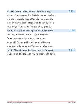 Ἐπιμέλεια κειμένου Ἰωάννης Καραδημητρόπουλος σελίς 35 ἐκ 96
ἠέ τινάς φαμεν εἶναι ἀοσσητῆρας ὀπίσσω, Ο 735
ἦέ τι τεῖχος ἄρειον, ὅ κ’ ἀνδράσι λοιγὸν ἀμύναι;
οὐ μέν τι σχεδόν ἐστι πόλις πύργοις ἀραρυῖα,
ᾗ κ’ ἀπαμυναίμεσθ’ ἑτεραλκέα δῆμον ἔχοντες·
ἀλλ’ ἐν γὰρ Τρώων πεδίῳ πύκα θωρηκτάων
πόντῳ κεκλιμένοι ἑκὰς ἥμεθα πατρίδος αἴης· Ο 740
τὼ ἐν χερσὶ φόως, οὐ μειλιχίῃ πολέμοιο.
Ἦ, καὶ μαιμώων ἔφεπ’ ἔγχεϊ ὀξυόεντι.
ὅς τις δὲ Τρώων κοίλῃς ἐπὶ νηυσὶ φέροιτο
σὺν πυρὶ κηλείῳ, χάριν Ἕκτορος ὀτρύναντος,
τὸν δ’ Αἴας οὔτασκε δεδεγμένος ἔγχεϊ μακρῷ· Ο 745
δώδεκα δὲ προπάροιθε νεῶν αὐτοσχεδὸν οὖτα.
 