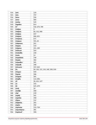 Ἐπιμέλεια κειμένου Ἰωάννης Καραδημητρόπουλος σελίς 58 ἐκ 96
914 ἐστί 129
915 ἐστι 737
916 ἔστιν 556
917 ἐστιν 404
918 ἐσύλα 524
919 ἔσχεθον 653
920 ἔτ’ 556, 674, 709
921 ἑταῖροι 9
922 ἑταῖρον 64, 331, 446
923 ἑταῖρος 437
924 ἑταίρου 404, 651
925 ἑταίρους 671
926 ἑταίρων 591, 65
927 ἑτάροισιν 501
928 ἕταρον 519
929 ἑτάρους 241, 249
930 ἐτέλειον 593
931 ἐτελέσθη 228
932 ἐτεόν 53
933 ἑτεραλκέα 738
934 ἔτερπε 393
935 ἑτέρωθεν 501
936 ἑτέρωθι 348
937 ἐτέτυκτο 337, 643
938 ἔτι 99, 105, 121, 193, 240, 399, 539
939 ἐτίομεν 439
940 ἔτρεσε 586
941 ἐτύχησε 581
942 ἐτύχθη 122, 696
943 εὖ 28, 412, 527
944 εὑ 165
945 ἐΰ 525, 679
946 εὐνή 32
947 εὐνῆφι 580
948 εὗρ’ 239
949 εὐράξ 541
950 εὐρεῖαν 358
951 εὗρον 152
952 ἐϋῤῥεῖος 265
953 εὐρύν 192
954 εὐρύοπα 152, 724
955 εὐρυπόροιο 381
956 Εὐρύπυλ’ 399
 