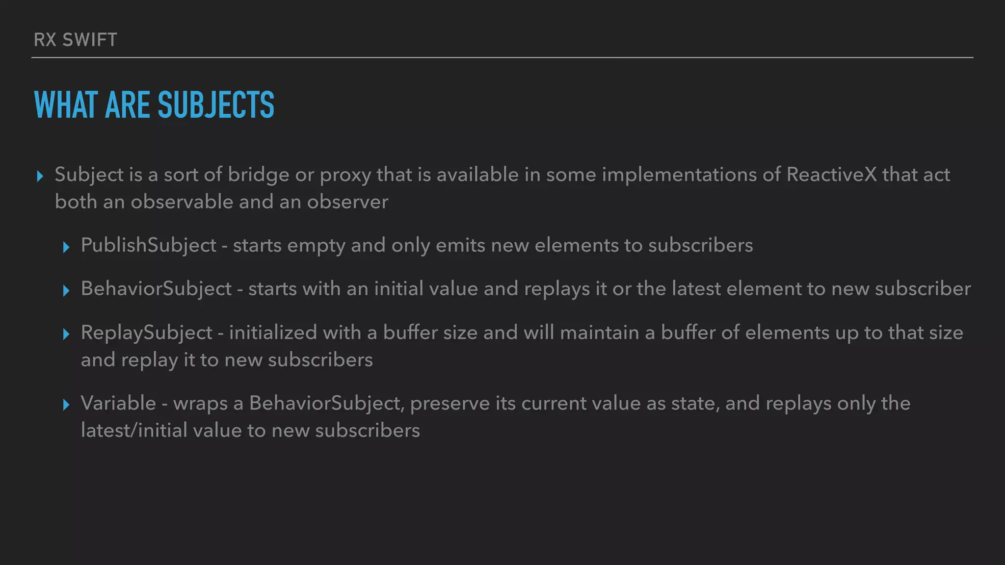 RX SWIFT
WHAT ARE SUBJECTS
▸ Subject is a sort of bridge or proxy that is available in some implementations of ReactiveX that act
both an observable and an observer
▸ PublishSubject - starts empty and only emits new elements to subscribers
▸ BehaviorSubject - starts with an initial value and replays it or the latest element to new subscriber
▸ ReplaySubject - initialized with a buffer size and will maintain a buffer of elements up to that size
and replay it to new subscribers
▸ Variable - wraps a BehaviorSubject, preserve its current value as state, and replays only the
latest/initial value to new subscribers
 