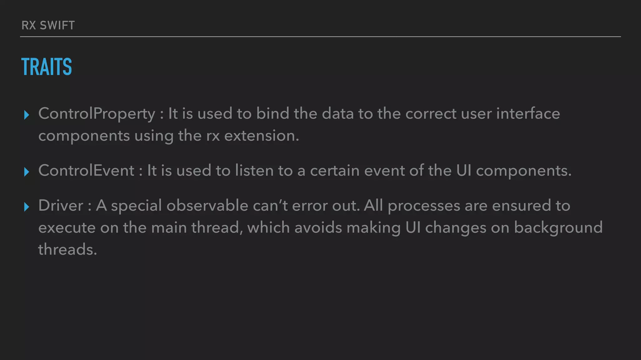 RX SWIFT
TRAITS
▸ ControlProperty : It is used to bind the data to the correct user interface
components using the rx extension.
▸ ControlEvent : It is used to listen to a certain event of the UI components.
▸ Driver : A special observable can’t error out. All processes are ensured to
execute on the main thread, which avoids making UI changes on background
threads.
 