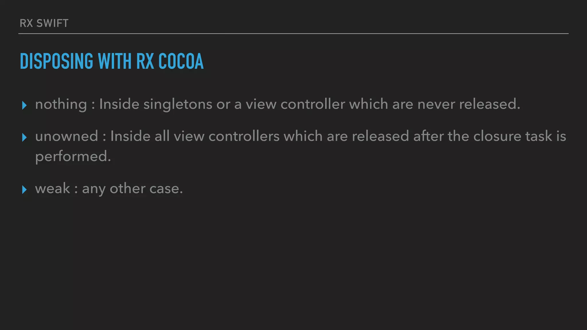 RX SWIFT
DISPOSING WITH RX COCOA
▸ nothing : Inside singletons or a view controller which are never released.
▸ unowned : Inside all view controllers which are released after the closure task is
performed.
▸ weak : any other case.
 