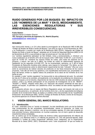 COPINAVAL-2013- XXIII CONGRESO PANAMERICANO DE INGENIERÍA NAVAL,
TRANSPORTE MARITÍMO E INGENIERÍA PORTUARIA.
RUIDO GENERADO POR LOS BUQUES: SU IMPACTO EN
LOS “HOMBRES DE LA MAR” Y EN EL MEDIOAMBIENTE.
LAS EXENCIONES REGULATORIAS Y SUS
IRREVERSIBLES CONSECUENCIAS.
Publio Beltrán
Ingeniero Naval- Fundador /Director
TSI- Técnicas y Servicios de Ingeniería, S.L. Madrid (España).
publiobp@tsisl.es; www.tsisl.es
RESUMEN:
Han transcurrido treinta y un (31) años desde la promulgación de la Resolución IMO A.468 (XII)
“Código de Niveles de Ruido a bordo de Buques”, que entró en vigor el 19 de Noviembre de 1981,
y su modificación o revisión por medio de la Resolución MSC.337(91) “Adopción del Código de
Niveles de Ruido a bordo de Buque”, adoptada por el Comité de Seguridad Marítima (MSC) el 30
de Noviembre de 2012 y cuya entrada en vigor se prevé para el 1 de Julio de 2014.
Los “cambios regulatorios aplicados” se han limitado, única y exclusivamente, a: introducir una
nueva subdivisión en el tamaño (GT) de los buques entre 1.600 hasta 10.000 GT, y por encima o
igual de 10.000 GT; mantener los mismos límites de ruidos, para todos los espacios de los
primeros, y reducir, tan solo en 5 dB(A), los límites de ruidos en determinados espacios de
habilitación de los segundos (≥10.000 GT). Se ha incrementado, asimismo, en 5 dB el Índice
Ponderado de Reducción Acústica entre cabinas, para mejorar la “privacidad”. Por último, se han
emitido recomendaciones sobre la determinación experimental de este “indicador” (Rw) así como
sobre la conveniencia de realizar estudios de predicción en las fases tempranas de los nuevos
proyectos. Todo ello de forma muy genérica y con injustificadas exenciones que, proyectadas a lo
largo del tiempo, limitan su objetivo básico de protección de la salud de los hombres de la mar
frente al ruido.
En paralelo, a este “cambio regulatorio” ha transcurrido la vida profesional del autor. Su actividad
de más de 37 años se ha centrado, principalmente, en la resolución de problemas de vibraciones y
ruidos en buques y en la industria, disponiendo de más de 2.000 estudios de estas actividades. Lo
anterior, unido a su directa participación en los proyectos de Investigación de la UE: “BESST”,
“SILENV” y “AQUO”, dirigidos todos ellos a la “reducción del impacto ambiental de todo tipo y
tamaño de buques”, le permiten una “plataforma crítica” de análisis de este cambio regulatorio en
particular.
En el presente artículo, tras un repaso del Marco Regulatorio actual, del impacto del ruido en la
salud de las personas y, en particular, de los hombres de la mar, y de las capacidades tecnológicas
actuales de la Construcción Naval, se realiza un análisis crítico documentado de las “injustificadas
limitaciones” de la Resolución MSC. 337(91) -Código de Niveles de Ruido a bordo de los Buques-,
de próxima aparición en el Sector Marítimo Mundial.
1 VISIÓN GENERAL DEL MARCO REGULATORIO.
1.1. Introducción.
El “ruido”, entendido como un “sonido no deseado”, ha sido identificado como uno de los factores
más contaminantes de las sociedades industrializadas, siendo el transporte, en todas sus
variantes: aéreo, terrestre y marítimo, uno de sus principales agentes. El ruido está presente en
toda actividad humana, relacionándose, en muchas ocasiones, con el nivel o grado de desarrollo
industrial de dichas sociedades.
Así, se estima que en los Estados Unidos de América (USA) aproximadamente 40 millones de
personas, y en Alemania entre 4 y 5 millones de personas (12 -15% del personal laboral), están
sometidos a “niveles de ruidos ocupacional” definidos como “peligrosos” por la Organización
Mundial de la Salud (WHO, 2001). Entendiendo como “ruido ocupacional” el que se evalúa en
 