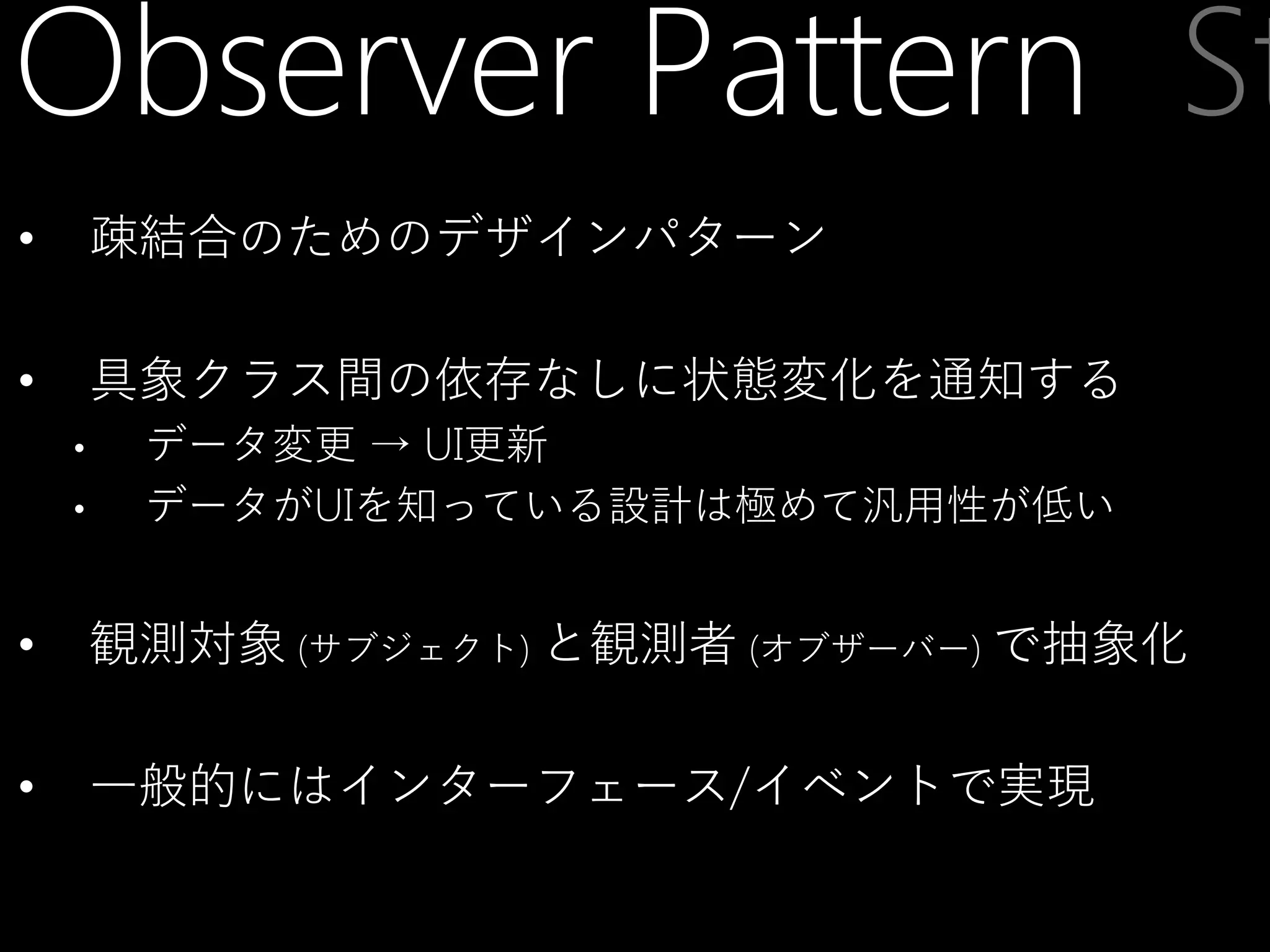 Observer Pattern St
•

疎結合のためのデザインパターン

•

具象クラス間の依存なしに状態変化を通知する
•

•

データ変更 → UI更新
データがUIを知っている設計は極めて汎用性が低い

•

観測対象 (サブジェクト) と観測者 (オブザーバー) で抽象化

•

一般的にはインターフェース/イベントで実現

 
