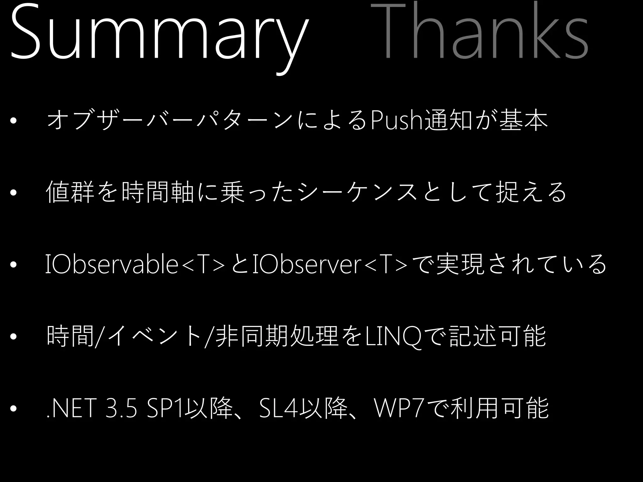 Summary Thanks
•

オブザーバーパターンによるPush通知が基本

•

値群を時間軸に乗ったシーケンスとして捉える

•

IObservable<T>とIObserver<T>で実現されている

•

時間/イベント/非同期処理をLINQで記述可能

•

.NET 3.5 SP1以降、SL4以降、WP7で利用可能

 