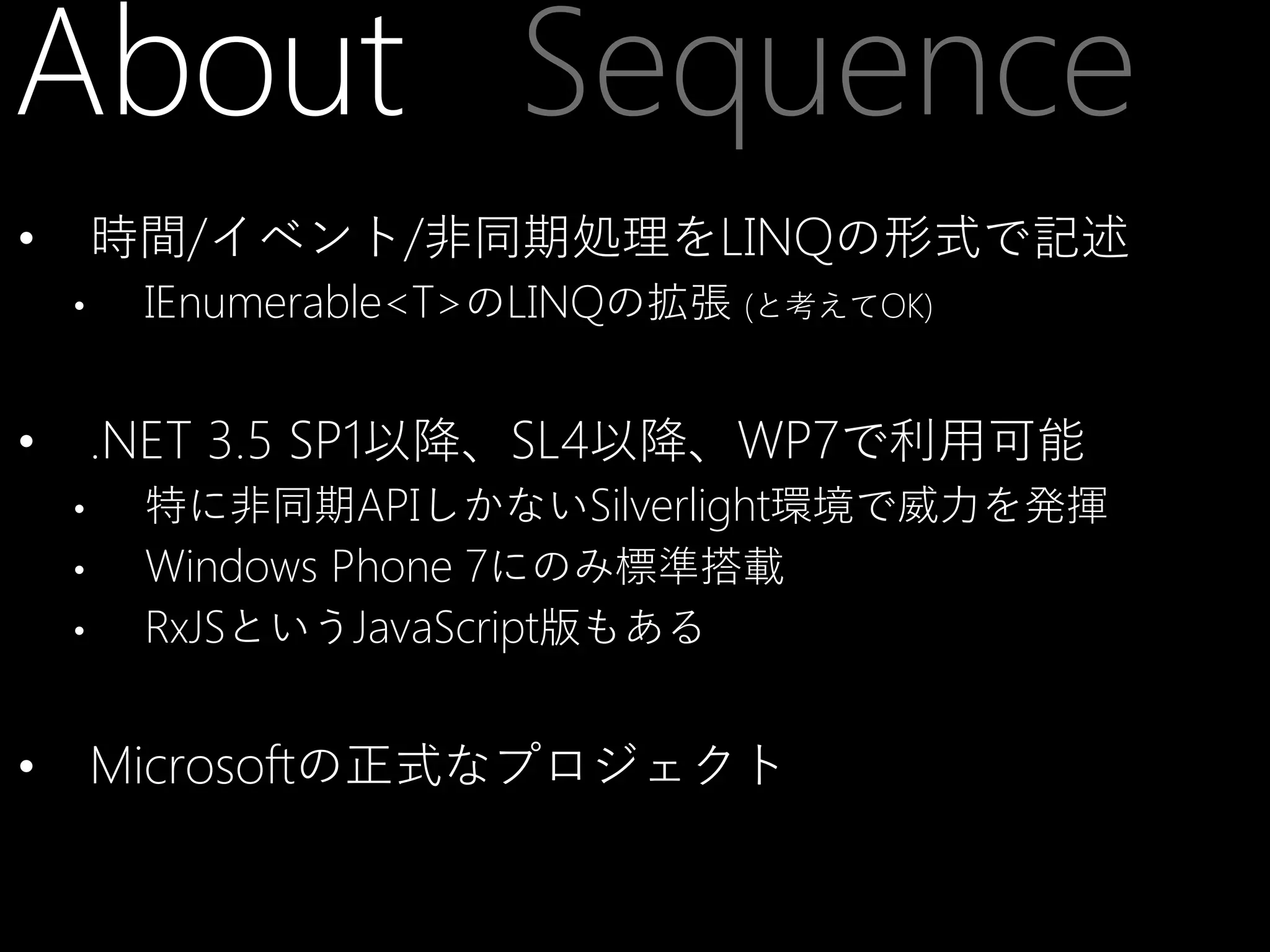 About Sequence
時間/イベント/非同期処理をLINQの形式で記述

•
•

.NET 3.5 SP1以降、SL4以降、WP7で利用可能

•
•
•
•

•

IEnumerable<T>のLINQの拡張 (と考えてOK)

特に非同期APIしかないSilverlight環境で威力を発揮
Windows Phone 7にのみ標準搭載
RxJSというJavaScript版もある

Microsoftの正式なプロジェクト

 
