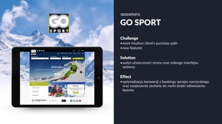 GO SPORT
Challenge
•more intuitive client’s purchase path
•new features
Solution
•audyt użyteczności strony oraz redesign interfejsu
systemu
Effect
•optymalizacja konwersji z bookingu sprzętu narciarskiego
oraz zwiększenie zaufania do marki dzięki odświeżeniu
layoutu
 