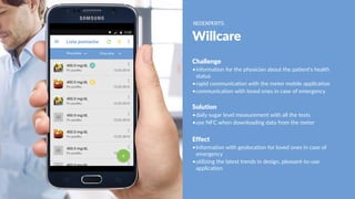 Willcare
Challenge
•information for the physician about the patient's health
status
•rapid communication with the meter mobile application
•communication with loved ones in case of emergency
Solution
•daily sugar level measurement with all the tests
•use NFC when downloading data from the meter
Effect
•Information with geolocation for loved ones in case of
emergency
•utilizing the latest trends in design, pleasant-to-use
application
 