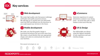 Internet & mobile systems www.redexperts.net
We create high quality code that passes multistage
verification and quality assurance process. 
We will help you to quickly (and cost-effectively)
reach the MVP and will give you the directions so
you could expand your services in the future.
Key services
We make sure that the graphic design is
functional and attracts the eye at the same time.
We create a visual identity that uses appropriate
shapes and colors to communicate the value of
your business.
Web development
Mobile development
1
2
Our deliverables are always
using the highest standards
of user experience and user
interface design.
eCommerce
UX & Design
3
4
Extensive experience in custom
eCommerce systems is our strong
point - we know that sales is what
matters at the end of the day.
Most popular technologies we use:
 