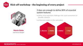 Internet & mobile systems www.redexperts.net
Kick-off workshop - the beginning of every project
Marcin Górka
Lead Service Designer
2 days are enough to define 80% of essential
system features
• define most important challenges fast, quict assessment of
possible solutions
• all decision-makers in the same place
1. Discover 2. Define 3. Deliver 4. Test
 