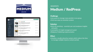 Medium / RedPress
Challenge
•one panel to manage many portals in one group
•find new ways to monetize content
Solution
•kick-off workshop - essential user and employee insights
and paths
•conception of single management panel
•Redpress Publishing implementation
Effect
•intuitive, visually attractive system which reduce the time
to manage multiple massive content portals
 