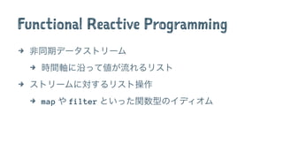 Functional Reactive Programming
4 非同期データストリーム
4 時間軸に沿って値が流れるリスト
4 ストリームに対するリスト操作
4 map や filter といった関数型のイディオム
 