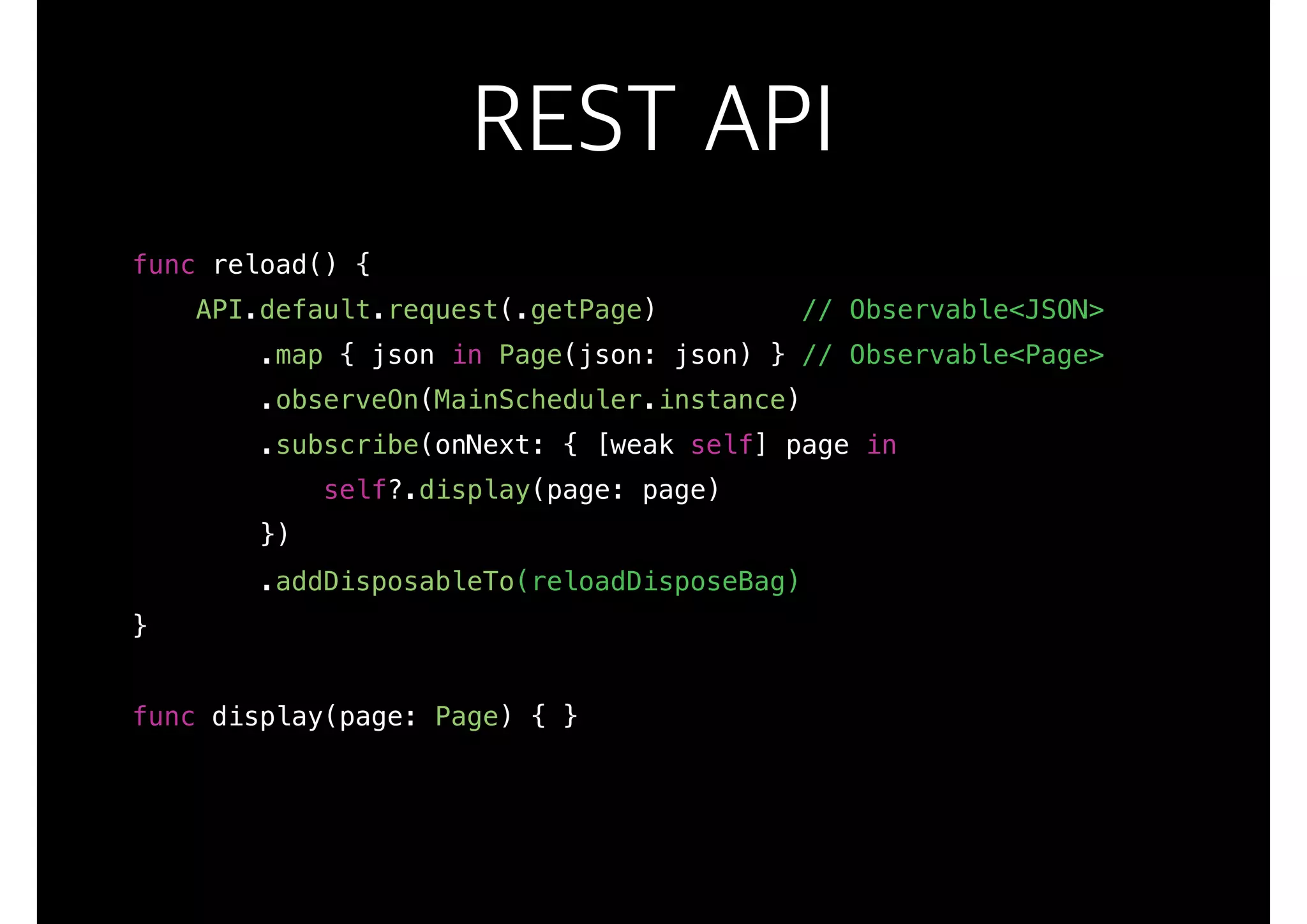 REST API
func reload() {
API.default.request(.getPage) // Observable<JSON>
.map { json in Page(json: json) } // Observable<Page>
.observeOn(MainScheduler.instance)
.subscribe(onNext: { [weak self] page in
self?.display(page: page)
})
.addDisposableTo(reloadDisposeBag)
}
func display(page: Page) { }
 