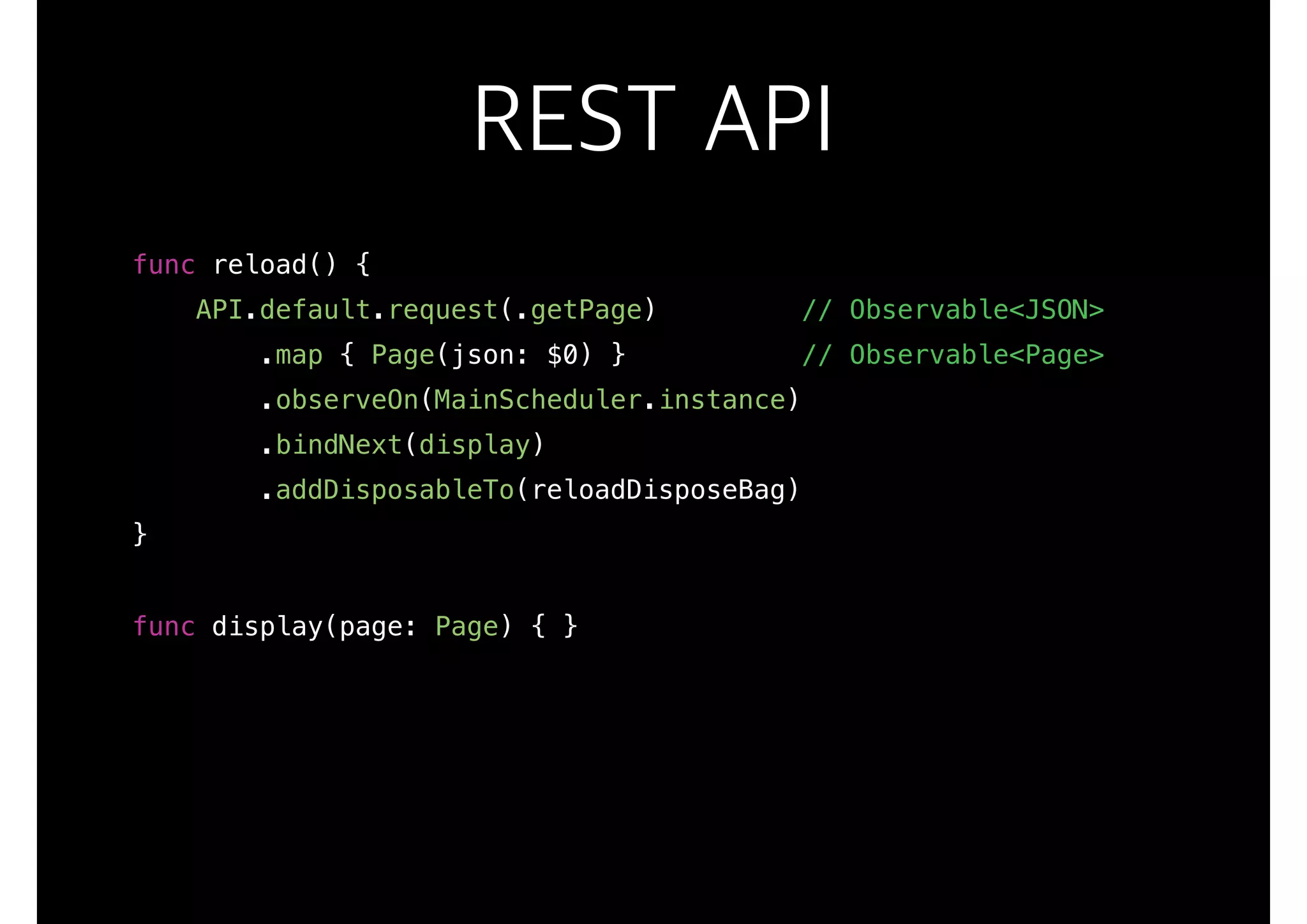 REST API
func reload() {
API.default.request(.getPage) // Observable<JSON>
.map { Page(json: $0) } // Observable<Page>
.observeOn(MainScheduler.instance)
.bindNext(display)
.addDisposableTo(reloadDisposeBag)
}
func display(page: Page) { }
 