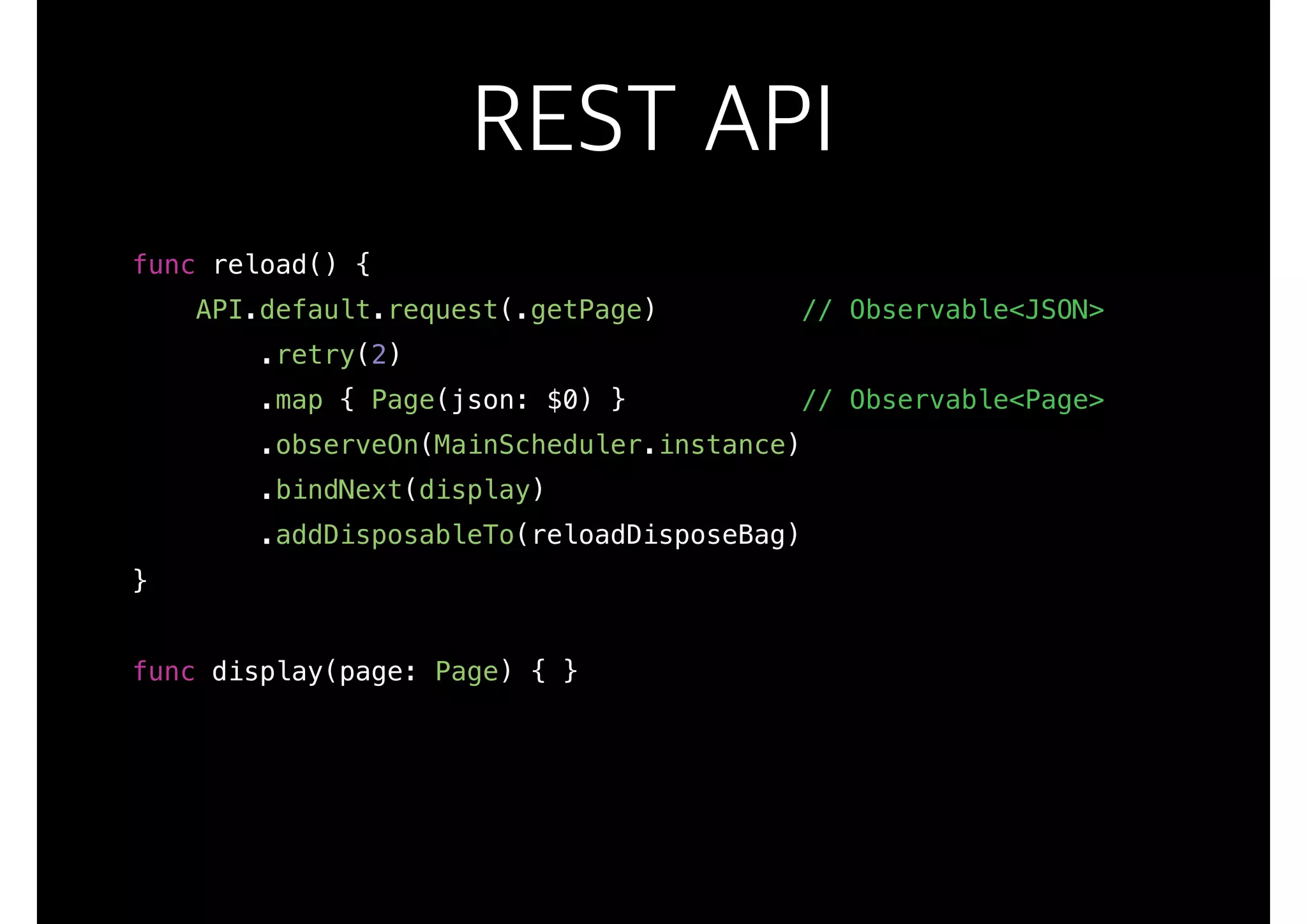 REST API
func reload() {
API.default.request(.getPage) // Observable<JSON>
.retry(2)
.map { Page(json: $0) } // Observable<Page>
.observeOn(MainScheduler.instance)
.bindNext(display)
.addDisposableTo(reloadDisposeBag)
}
func display(page: Page) { }
 
