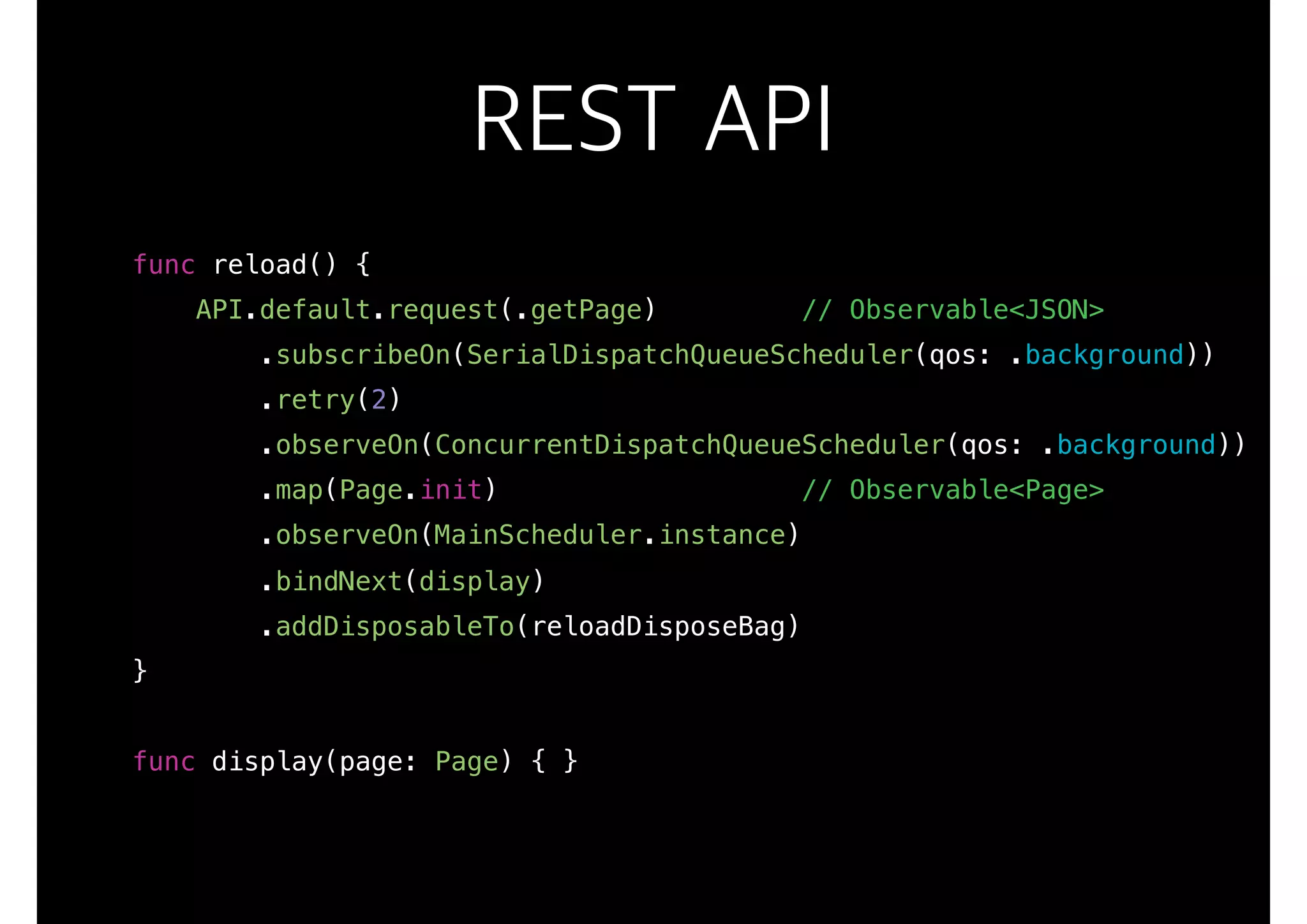REST API
func reload() {
API.default.request(.getPage) // Observable<JSON>
.subscribeOn(SerialDispatchQueueScheduler(qos: .background))
.retry(2)
.observeOn(ConcurrentDispatchQueueScheduler(qos: .background))
.map(Page.init) // Observable<Page>
.observeOn(MainScheduler.instance)
.bindNext(display)
.addDisposableTo(reloadDisposeBag)
}
func display(page: Page) { }
 