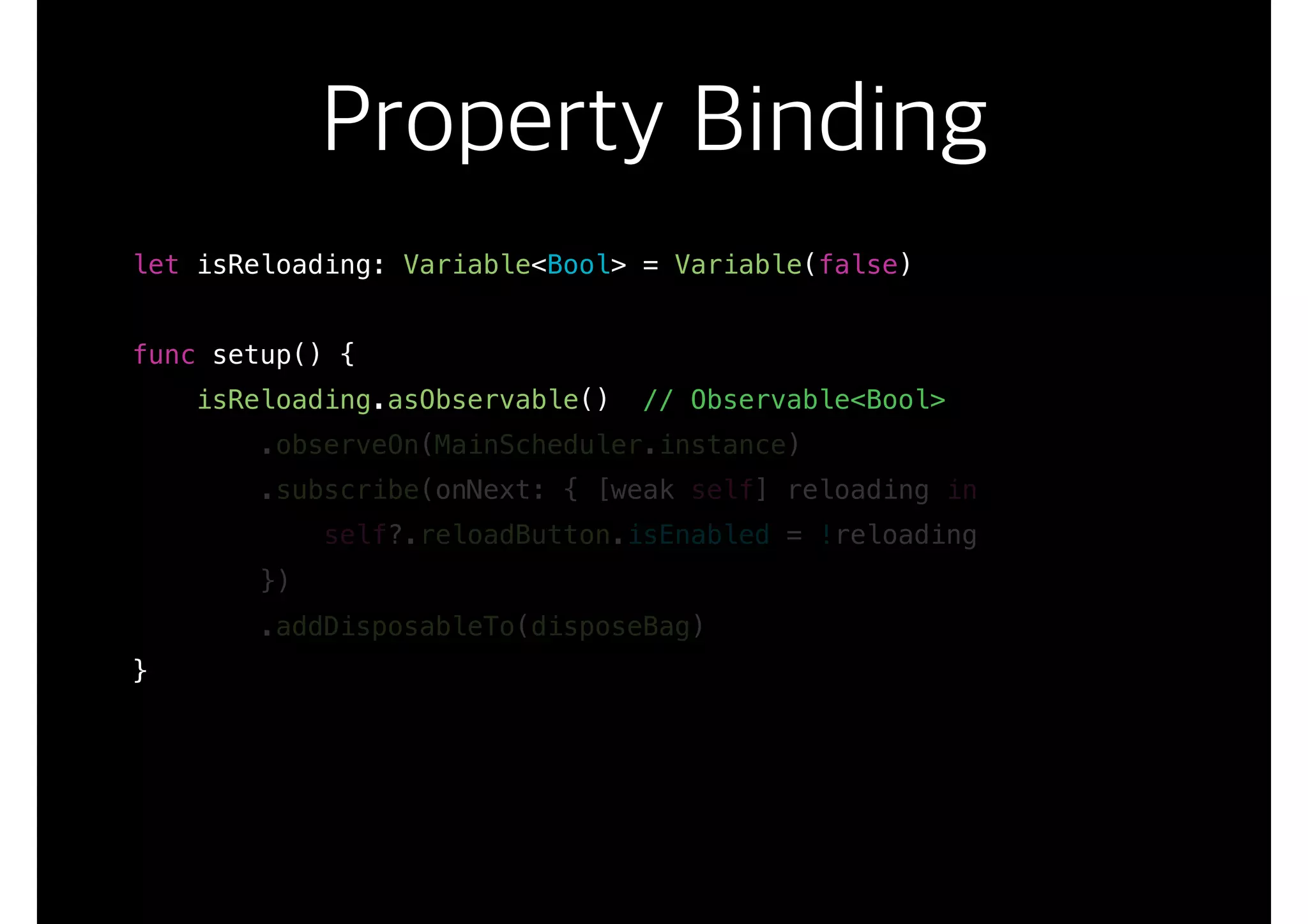 Property Binding
let isReloading: Variable<Bool> = Variable(false)
func setup() {
isReloading.asObservable() // Observable<Bool>
.observeOn(MainScheduler.instance)
.subscribe(onNext: { [weak self] reloading in
self?.reloadButton.isEnabled = !reloading
})
.addDisposableTo(disposeBag)
}
 