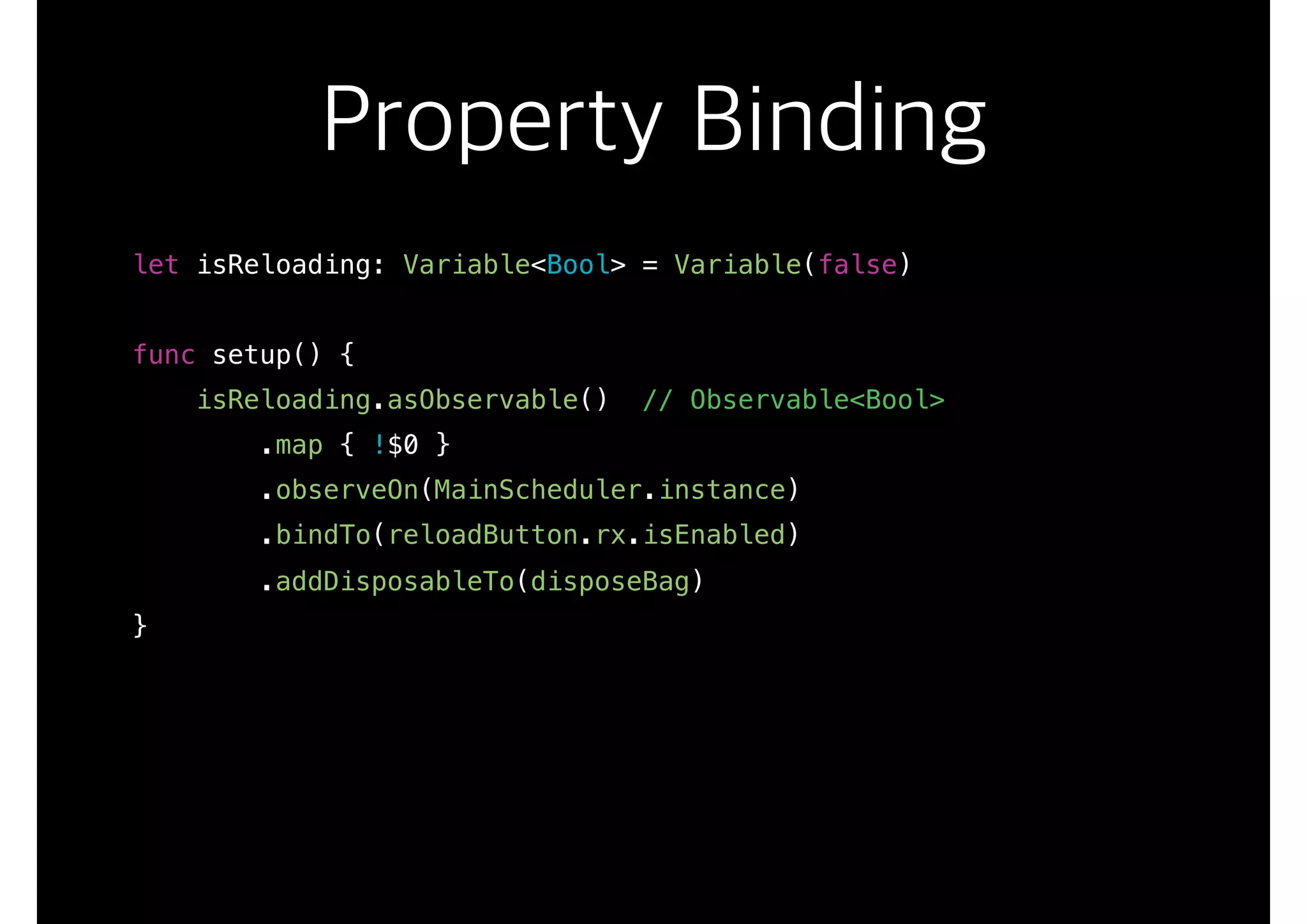 Property Binding
let isReloading: Variable<Bool> = Variable(false)
func setup() {
isReloading.asObservable() // Observable<Bool>
.map { !$0 }
.observeOn(MainScheduler.instance)
.bindTo(reloadButton.rx.isEnabled)
.addDisposableTo(disposeBag)
}
 