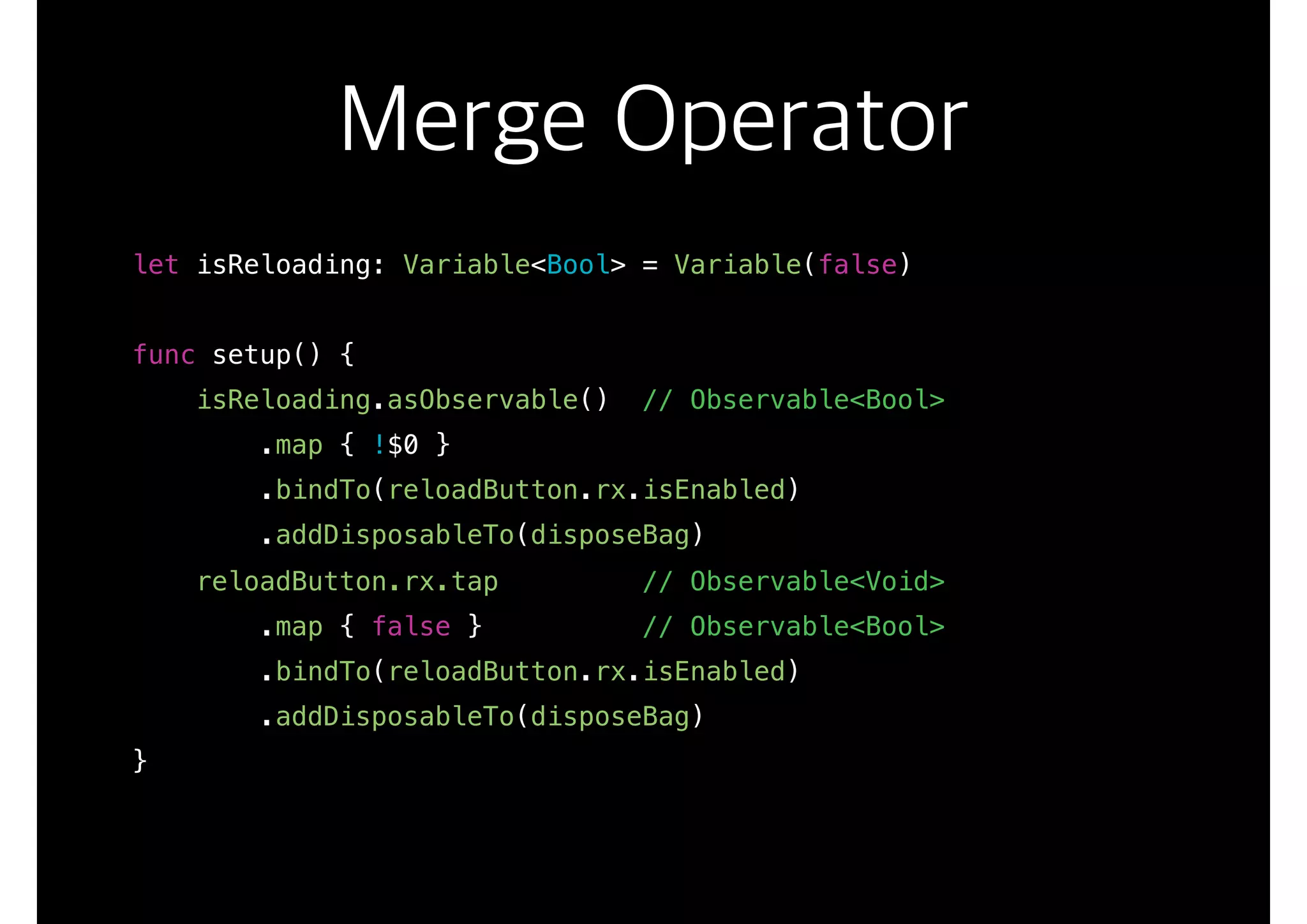 Merge Operator
let isReloading: Variable<Bool> = Variable(false)
func setup() {
isReloading.asObservable() // Observable<Bool>
.map { !$0 }
.bindTo(reloadButton.rx.isEnabled)
.addDisposableTo(disposeBag)
reloadButton.rx.tap // Observable<Void>
.map { false } // Observable<Bool>
.bindTo(reloadButton.rx.isEnabled)
.addDisposableTo(disposeBag)
}
 