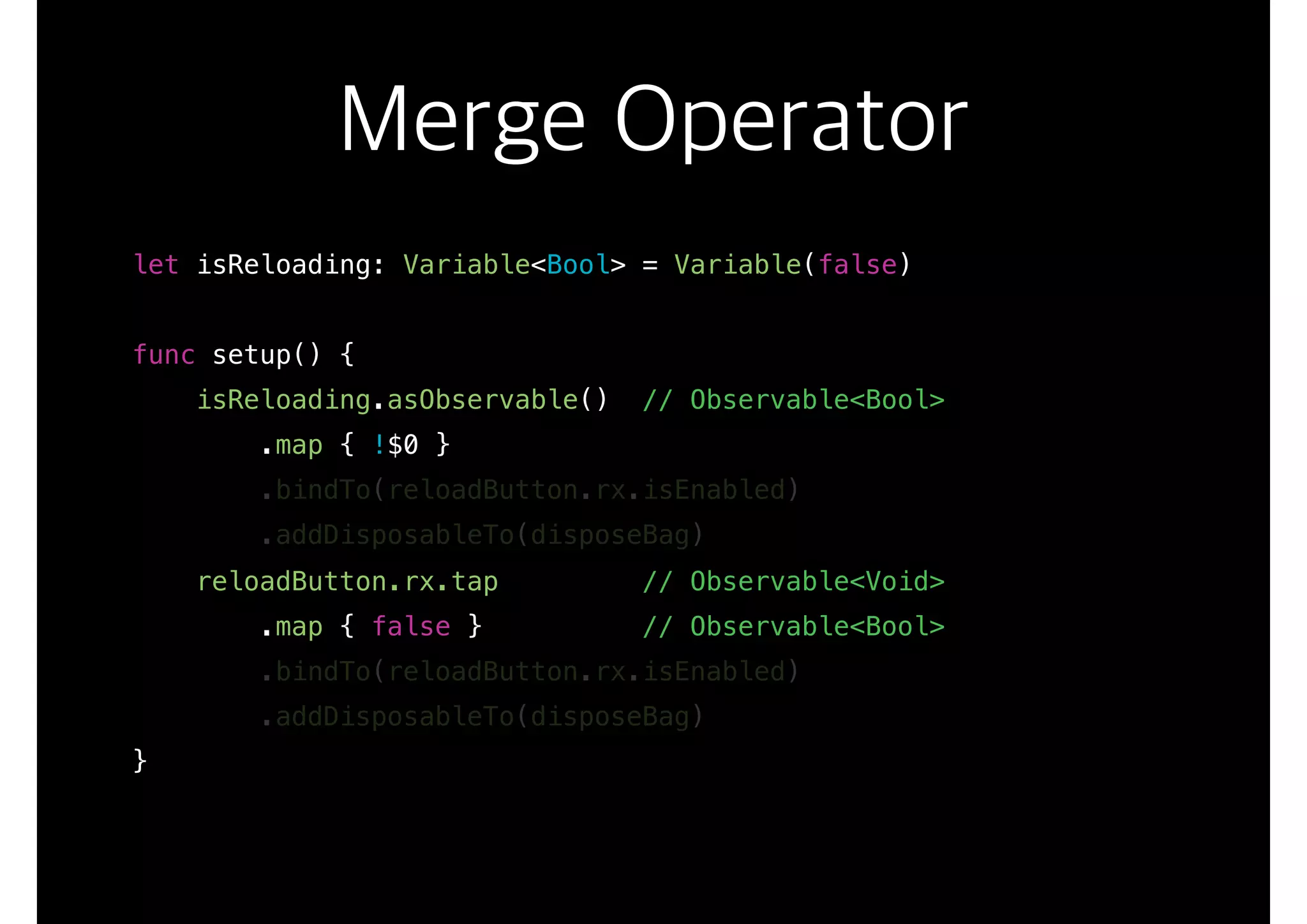 Merge Operator
let isReloading: Variable<Bool> = Variable(false)
func setup() {
isReloading.asObservable() // Observable<Bool>
.map { !$0 }
.bindTo(reloadButton.rx.isEnabled)
.addDisposableTo(disposeBag)
reloadButton.rx.tap // Observable<Void>
.map { false } // Observable<Bool>
.bindTo(reloadButton.rx.isEnabled)
.addDisposableTo(disposeBag)
}
 