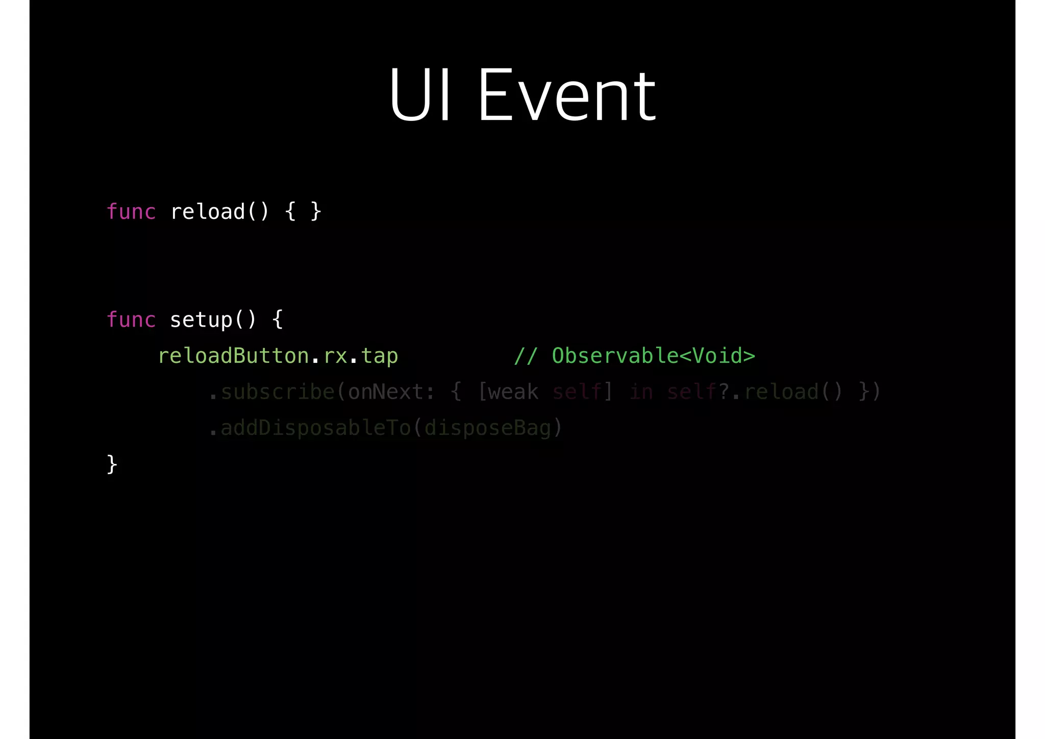 UI Event
func reload() { }
func setup() {
reloadButton.rx.tap // Observable<Void>
.subscribe(onNext: { [weak self] in self?.reload() })
.addDisposableTo(disposeBag)
}
 