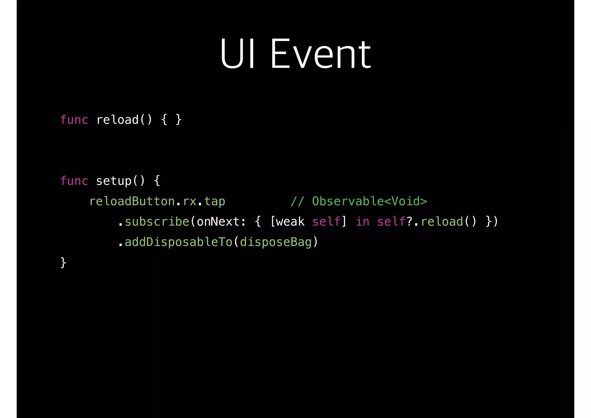 UI Event
func reload() { }
func setup() {
reloadButton.rx.tap // Observable<Void>
.subscribe(onNext: { [weak self] in self?.reload() })
.addDisposableTo(disposeBag)
}
 