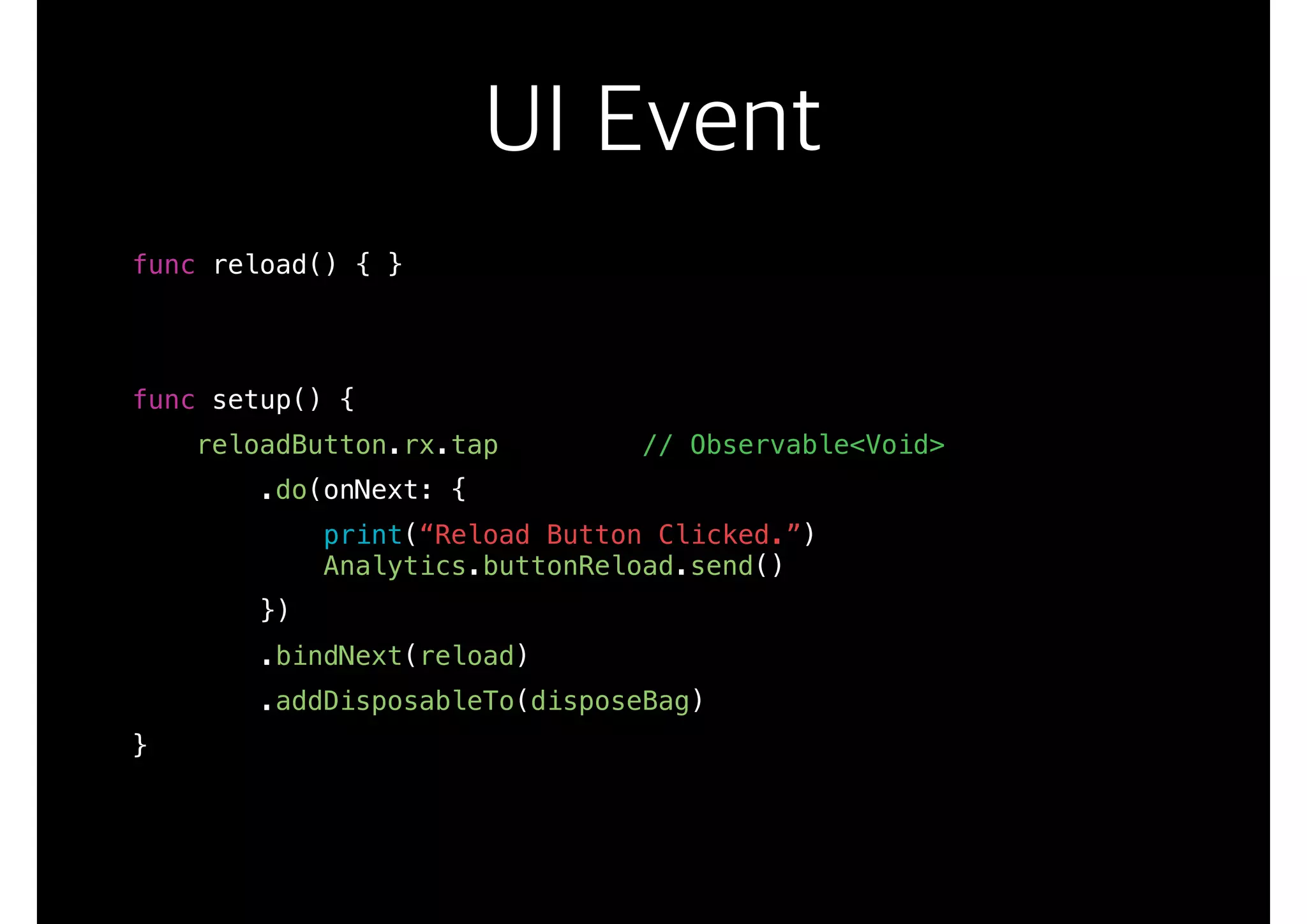 UI Event
func reload() { }
func setup() {
reloadButton.rx.tap // Observable<Void>
.do(onNext: {
print(“Reload Button Clicked.”)
Analytics.buttonReload.send()
})
.bindNext(reload)
.addDisposableTo(disposeBag)
}
 