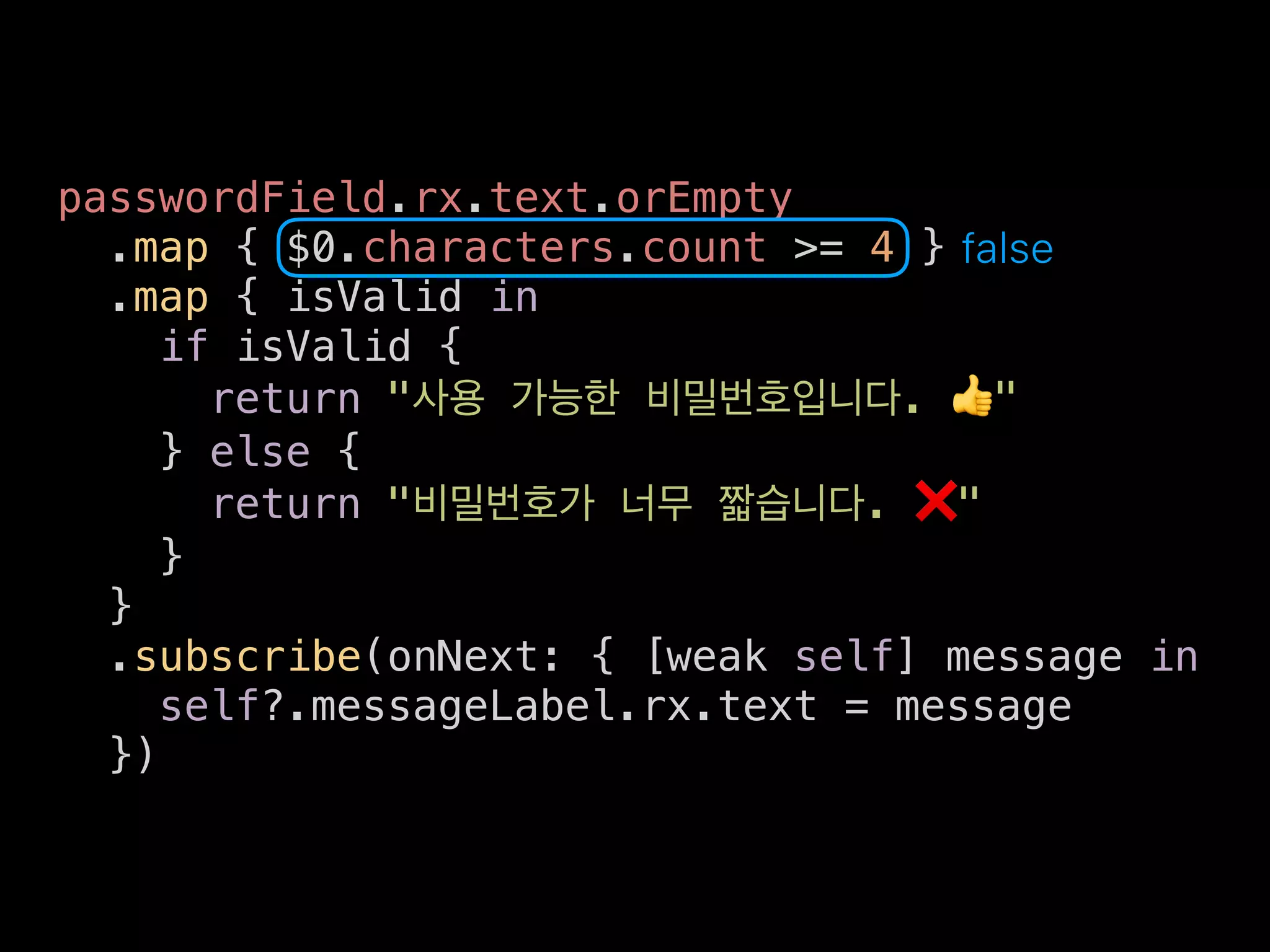 passwordField.rx.text.orEmpty
.map { $0.characters.count >= 4 }
.map { isValid in
if isValid {
return " . 👍"
} else {
return " . ❌"
}
}
.subscribe(onNext: { [weak self] message in
self?.messageLabel.rx.text = message
})
false
 