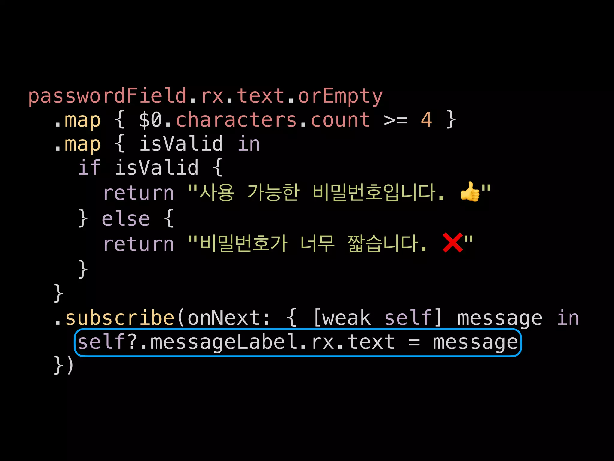 passwordField.rx.text.orEmpty
.map { $0.characters.count >= 4 }
.map { isValid in
if isValid {
return " . 👍"
} else {
return " . ❌"
}
}
.subscribe(onNext: { [weak self] message in
self?.messageLabel.rx.text = message
})
 