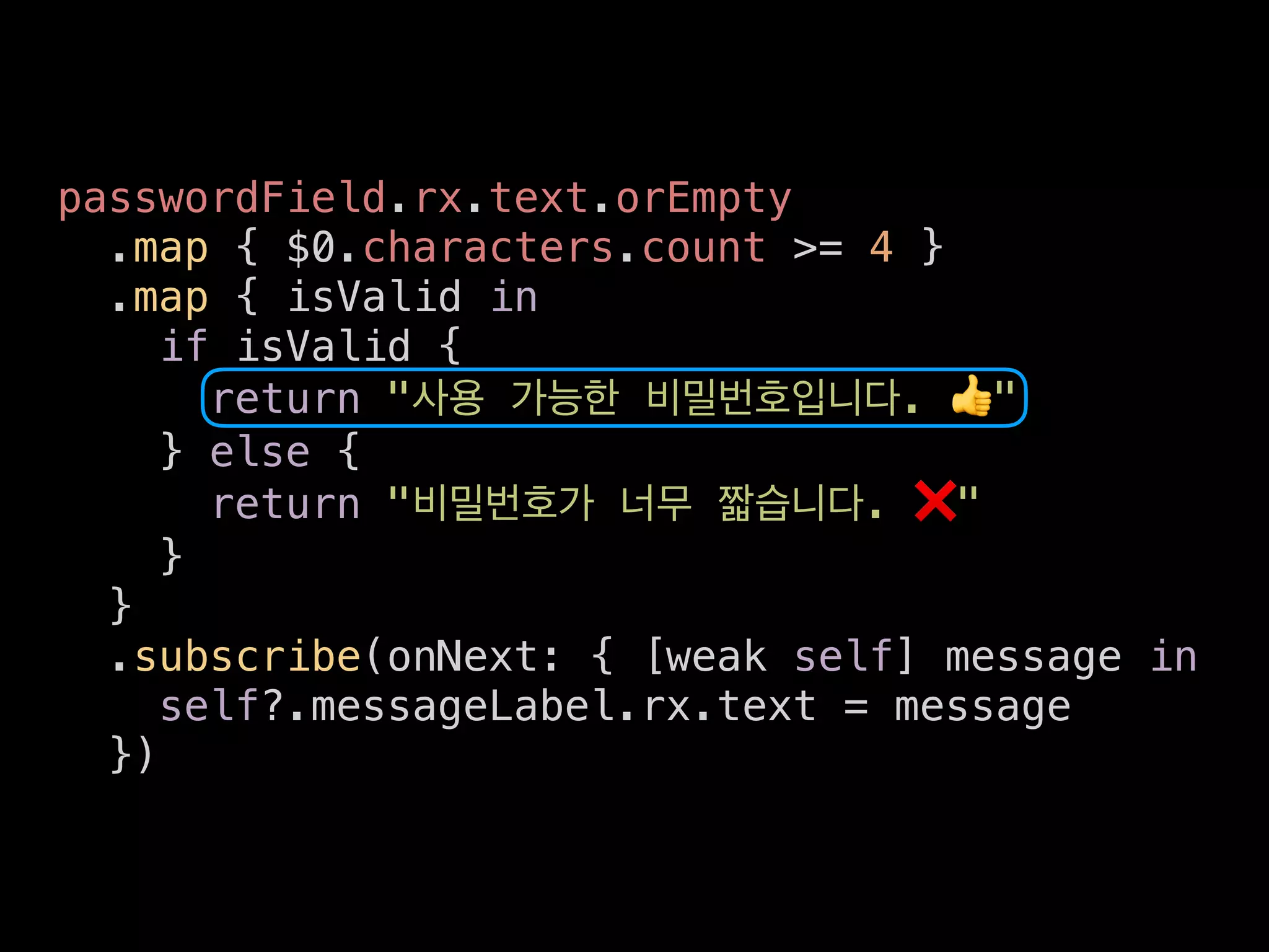 passwordField.rx.text.orEmpty
.map { $0.characters.count >= 4 }
.map { isValid in
if isValid {
return " . 👍"
} else {
return " . ❌"
}
}
.subscribe(onNext: { [weak self] message in
self?.messageLabel.rx.text = message
})
 