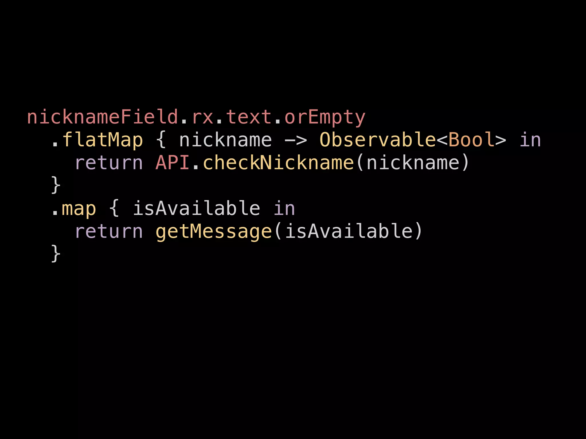 nicknameField.rx.text.orEmpty
.flatMap { nickname -> Observable<Bool> in
return API.checkNickname(nickname)
}
.map { isAvailable in
return getMessage(isAvailable)
}
 