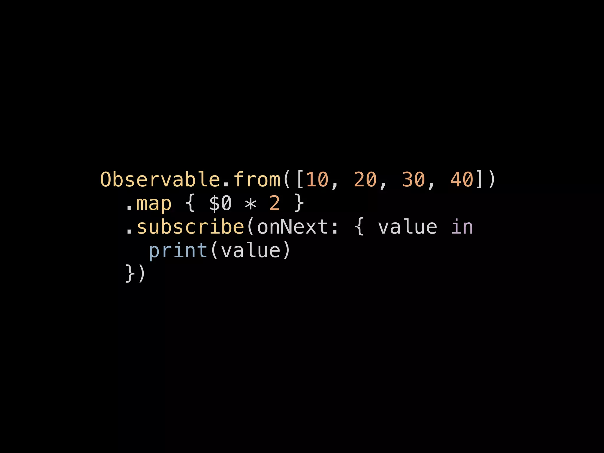 Observable.from([10, 20, 30, 40])
.map { $0 * 2 }
.subscribe(onNext: { value in
print(value)
})
 