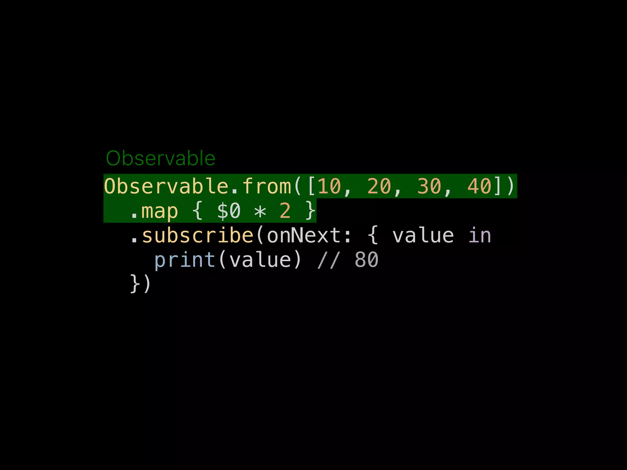 Observable.from([10, 20, 30, 40])
.map { $0 * 2 }
.subscribe(onNext: { value in
print(value) // 80
})
Observable
 