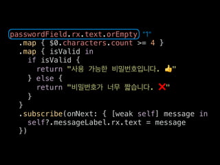 passwordField.rx.text.orEmpty
.map { $0.characters.count >= 4 }
.map { isValid in
if isValid {
return " . 👍"
} else {
return " . ❌"
}
}
.subscribe(onNext: { [weak self] message in
self?.messageLabel.rx.text = message
})
"1"
 