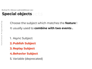 Special ObjectsSpecial objects
R x S w i f t - O b s e r v a b l e & O b s e r v e r
functionalProgramming
Choose the subject which matches the feature !
It usually used to combine with two events .
1. Async Subject
2. Publish Subject
3. Replay Subject
4.Behavior Subject
5. Variable (deprecated)
 