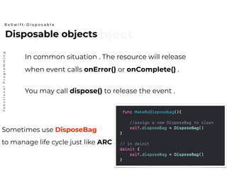 Disposable objectDisposable objects
R x S w i f t - D i s p o s a b l e
functionalProgramming
In common situation . The resource will release
when event calls onError() or onComplete() .
You may call dispose() to release the event .
Sometimes use DisposeBag
to manage life cycle just like ARC .
 