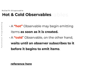 Hot & Cold ObservablesHot & Cold Observables
R x S w i f t - D i s p o s a b l e
functionalProgramming
reference here
• A “hot” Observable may begin emitting
items as soon as it is created.
• A “cold” Observable, on the other hand,
waits until an observer subscribes to it
before it begins to emit items.
 