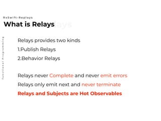 What is relaysWhat is Relays
R x S w i f t - R e p l a y s
functionalProgramming
Relays provides two kinds
1.Publish Relays
2.Behavior Relays
Relays never Complete and never emit errors
Relays only emit next and never terminate
Relays and Subjects are Hot Observables
 