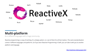 Reactive programming is a way of working, it’s a design pattern, or a set of them for all that matters. The same standardisation
comes in diﬀerent languages and platforms. So If you learn Reactive Programming in Swift, you can take it with you to another
platform and language.
Multi-platform
Rx is diﬀerent languages with a huge community.
RxJava
RxSwift
RxJs
Rx.NET
UniRx
RxScala
RxCpp
RxLua
Rx.rb
RxPY
RxGo
RxGroovy
RxKotlin
RxDart
RxPHP
http://reactivex.io/languages.html
 