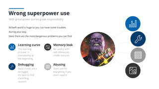 RxSwift world is huge so you can have some troubles
during your way.
Here there are the most dangerous problems you can ﬁnd
Wrong superpower use
With great power comes great responsibility
Learning curve
The learning
process is
intimidating at
the beginning.
Memory leak
Be careful with
self references
inside closures
Debugging
Stack traces are a
lot bigger,
It’s hard to ﬁnd
crash/bug
reasons
Abusing
Don’t use for
everything if you
don’t need it
 