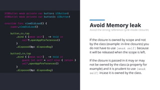Avoid Memory leak
Avoid the strong reference cycle inside closures
If the closure is owned by scope and not
by the class (example: in-line closures) you
do not have to use [weak self] because
it will be released when the scope is left.
If the closure is passed in it may or may
not be owned by the class (a property for
example) and it is prudent to use [weak
self] incase it is owned by the class.
 