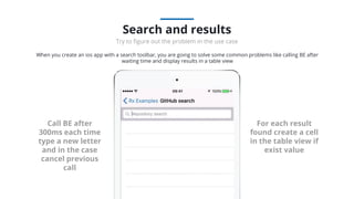 Call BE after
300ms each time
type a new letter
and in the case
cancel previous
call
For each result
found create a cell
in the table view if
exist value
When you create an ios app with a search toolbar, you are going to solve some common problems like calling BE after
waiting time and display results in a table view
Search and results
Try to ﬁgure out the problem in the use case
 