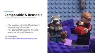 Composable & Reusable
RxSwift provides Structures and Operators
● The structures provide diﬀerent ways
of publishing information.
● The operations transform, decorate,
compose, etc, the information.
You can check here:
http://reactivex.io/documentation/operators.html
 