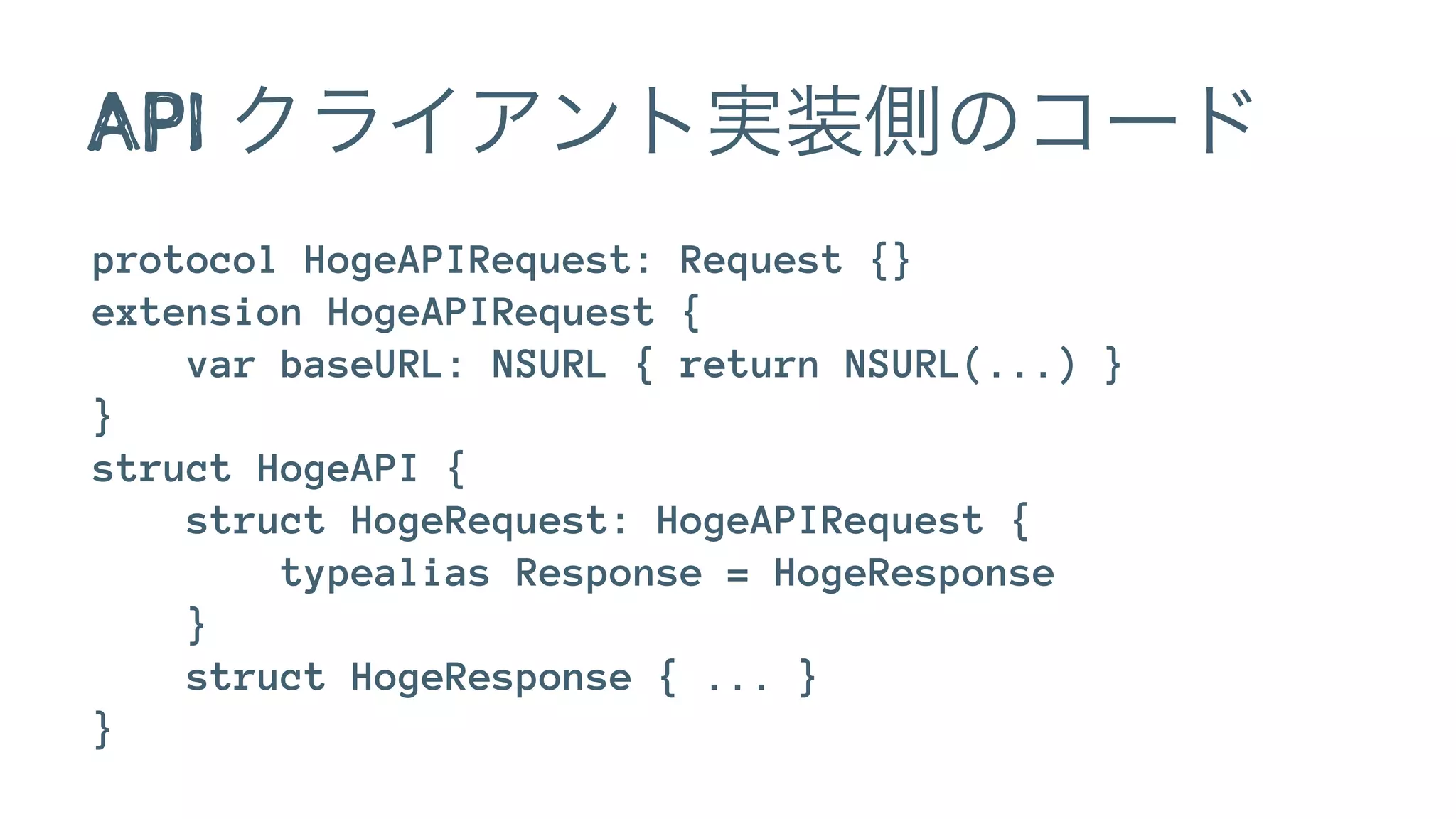 API クライアント実装側のコード
protocol HogeAPIRequest: Request {}
extension HogeAPIRequest {
var baseURL: NSURL { return NSURL(...) }
}
struct HogeAPI {
struct HogeRequest: HogeAPIRequest {
typealias Response = HogeResponse
}
struct HogeResponse { ... }
}
 