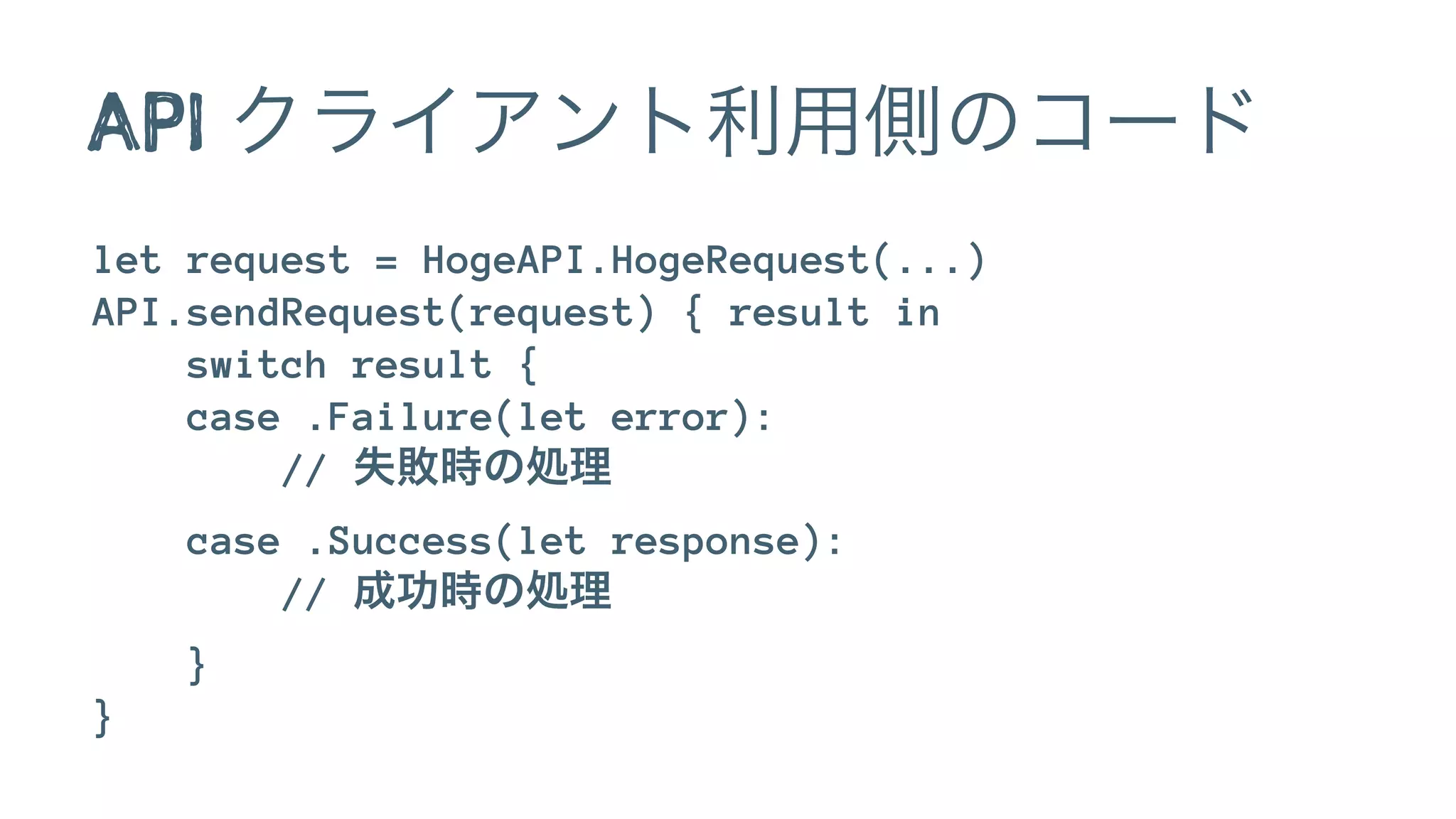 API クライアント利用側のコード
let request = HogeAPI.HogeRequest(...)
API.sendRequest(request) { result in
switch result {
case .Failure(let error):
// 失敗時の処理
case .Success(let response):
// 成功時の処理
}
}
 