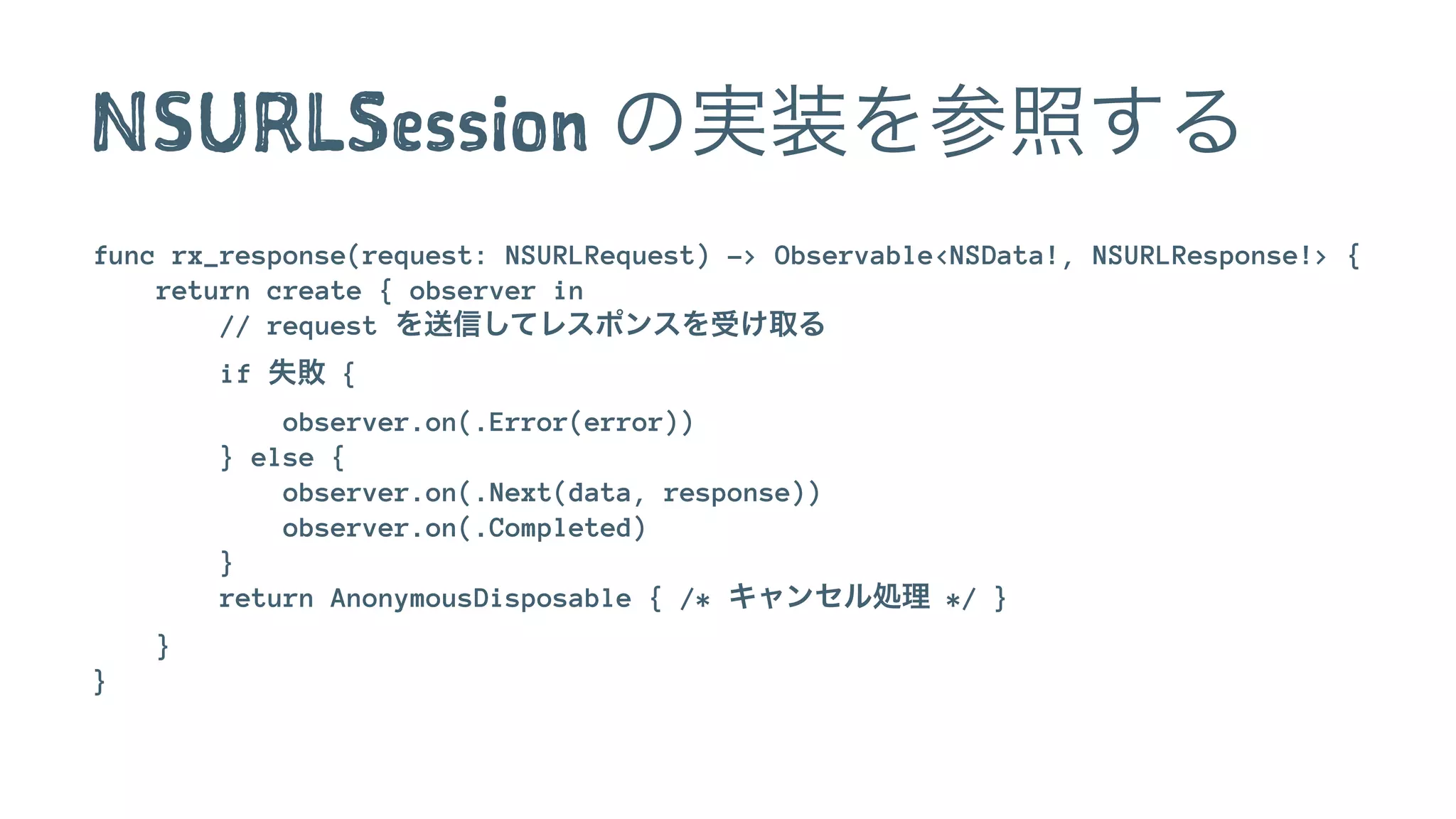 NSURLSession の実装を参照する
func rx_response(request: NSURLRequest) -> Observable<NSData!, NSURLResponse!> {
return create { observer in
// request を送信してレスポンスを受け取る
if 失敗 {
observer.on(.Error(error))
} else {
observer.on(.Next(data, response))
observer.on(.Completed)
}
return AnonymousDisposable { /* キャンセル処理 */ }
}
}
 
