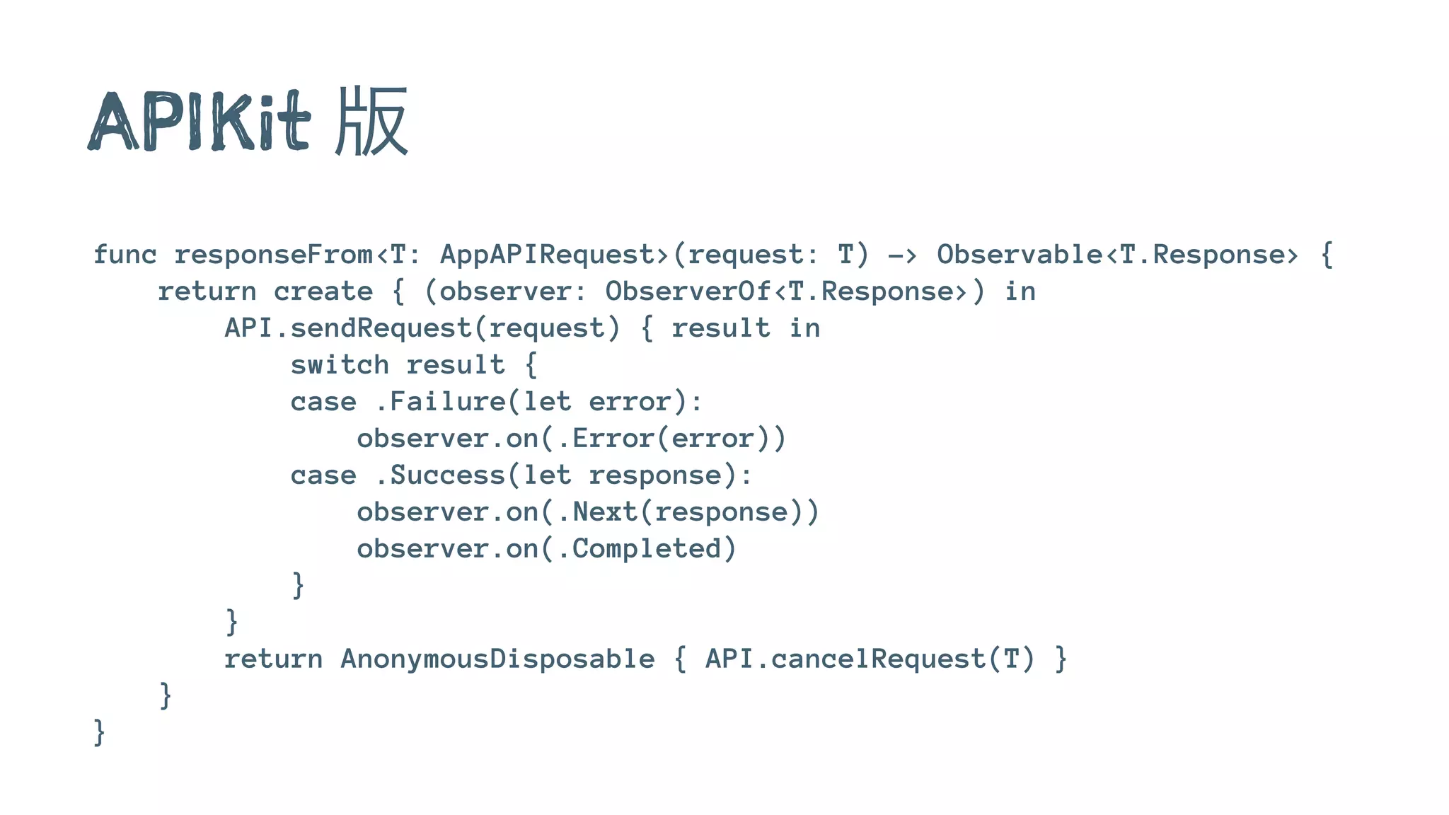 APIKit 版
func responseFrom<T: AppAPIRequest>(request: T) -> Observable<T.Response> {
return create { (observer: ObserverOf<T.Response>) in
API.sendRequest(request) { result in
switch result {
case .Failure(let error):
observer.on(.Error(error))
case .Success(let response):
observer.on(.Next(response))
observer.on(.Completed)
}
}
return AnonymousDisposable { API.cancelRequest(T) }
}
}
 