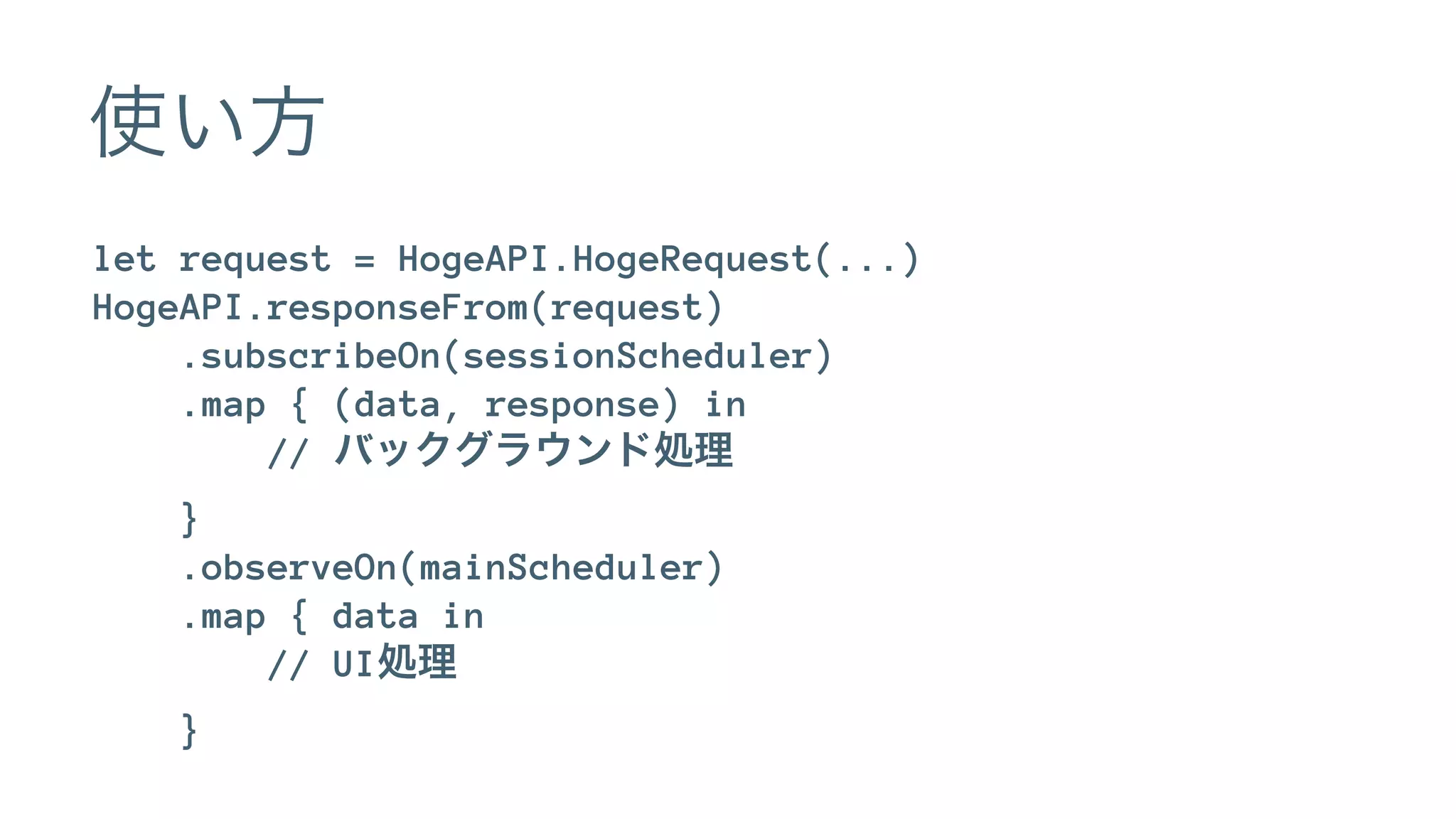 使い方
let request = HogeAPI.HogeRequest(...)
HogeAPI.responseFrom(request)
.subscribeOn(sessionScheduler)
.map { (data, response) in
// バックグラウンド処理
}
.observeOn(mainScheduler)
.map { data in
// UI処理
}
 